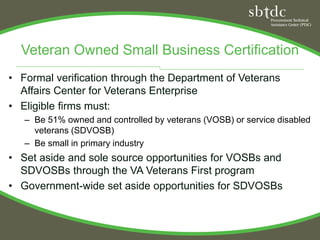 Veteran Owned Small Business Certification
• Formal verification through the Department of Veterans
  Affairs Center for Veterans Enterprise
• Eligible firms must:
   – Be 51% owned and controlled by veterans (VOSB) or service disabled
     veterans (SDVOSB)
   – Be small in primary industry
• Set aside and sole source opportunities for VOSBs and
  SDVOSBs through the VA Veterans First program
• Government-wide set aside opportunities for SDVOSBs
 