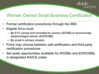 Woman Owned Small Business Certification
• Formal certification procedures through the SBA
• Eligible firms must:
   – Be 51% owned and controlled by women (WOSB) or economically
     disadvantaged women (EDWOSB)
   – Be small in primary industry
• Firms may choose between self certification and third party
  certification procedures
• Set aside opportunities available for WOSBs and EDWOSBs
  in designated NAICS codes
 