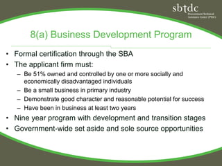8(a) Business Development Program
• Formal certification through the SBA
• The applicant firm must:
   – Be 51% owned and controlled by one or more socially and
     economically disadvantaged individuals
   – Be a small business in primary industry
   – Demonstrate good character and reasonable potential for success
   – Have been in business at least two years
• Nine year program with development and transition stages
• Government-wide set aside and sole source opportunities
 