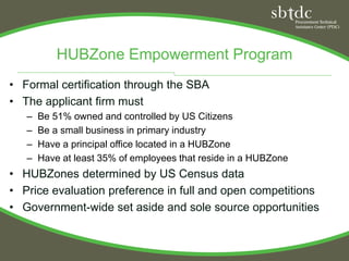 HUBZone Empowerment Program
• Formal certification through the SBA
• The applicant firm must
   –   Be 51% owned and controlled by US Citizens
   –   Be a small business in primary industry
   –   Have a principal office located in a HUBZone
   –   Have at least 35% of employees that reside in a HUBZone
• HUBZones determined by US Census data
• Price evaluation preference in full and open competitions
• Government-wide set aside and sole source opportunities
 