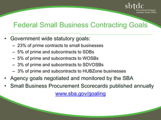 Federal Small Business Contracting Goals
• Government wide statutory goals:
   –   23% of prime contracts to small businesses
   –   5% of prime and subcontracts to SDBs
   –   5% of prime and subcontracts to WOSBs
   –   3% of prime and subcontracts to SDVOSBs
   –   3% of prime and subcontracts to HUBZone businesses
• Agency goals negotiated and monitored by the SBA
• Small Business Procurement Scorecards published annually
                   www.sba.gov/goaling
 