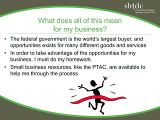 What does all of this mean
                 for my business?
• The federal government is the world’s largest buyer, and
  opportunities exists for many different goods and services
• In order to take advantage of the opportunities for my
  business, I must do my homework
• Small business resources, like the PTAC, are available to
  help me through the process
 