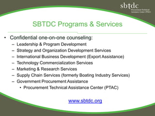 SBTDC Programs & Services
• Confidential one-on-one counseling:
   –   Leadership & Program Development
   –   Strategy and Organization Development Services
   –   International Business Development (Export Assistance)
   –   Technology Commercialization Services
   –   Marketing & Research Services
   –   Supply Chain Services (formerly Boating Industry Services)
   –   Government Procurement Assistance
         • Procurement Technical Assistance Center (PTAC)


                                 www.sbtdc.org
 