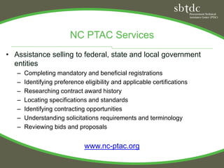 NC PTAC Services
• Assistance selling to federal, state and local government
  entities
   –   Completing mandatory and beneficial registrations
   –   Identifying preference eligibility and applicable certifications
   –   Researching contract award history
   –   Locating specifications and standards
   –   Identifying contracting opportunities
   –   Understanding solicitations requirements and terminology
   –   Reviewing bids and proposals


                              www.nc-ptac.org
 