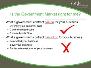 Is the Government Market right for me?
• What a government contract can do for your business
   – Diversify your customer base
   – Cover overhead costs
   – Even out cash Flow
• What a government contract cannot do for your business
   – Jump-start your business
   – Save your business
   – Be the sole customer of your business
 