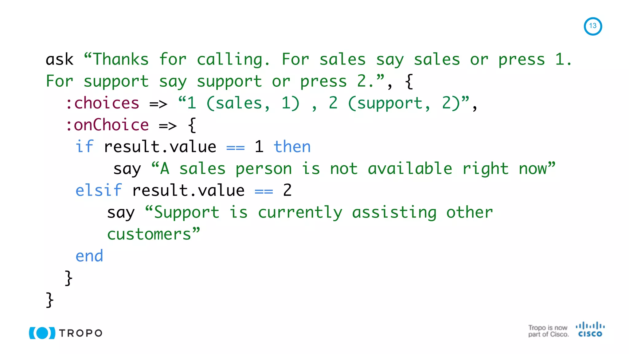13
ask “Thanks for calling. For sales say sales or press 1.
For support say support or press 2.”, {
:choices => “1 (sales, 1) , 2 (support, 2)”,
:onChoice => {
if result.value == 1 then
say “A sales person is not available right now”
elsif result.value == 2
say “Support is currently assisting other
customers”
end
}
}
 