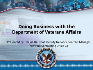 Doing Business with the
Department of Veterans Affairs
Presented by: Elaine DeGroot, Deputy Network Contract Manager
Network Contracting Office 23
 