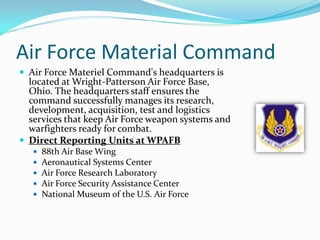 Air Force Material Command
 Air Force Materiel Command's headquarters is
  located at Wright-Patterson Air Force Base,
  Ohio. The headquarters staff ensures the
  command successfully manages its research,
  development, acquisition, test and logistics
  services that keep Air Force weapon systems and
  warfighters ready for combat.
 Direct Reporting Units at WPAFB
      88th Air Base Wing
      Aeronautical Systems Center
      Air Force Research Laboratory
      Air Force Security Assistance Center
      National Museum of the U.S. Air Force
 