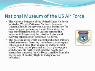National Museum of the US Air Force
 The National Museum of the United States Air Force
  located at Wright-Patterson Air Force Base near
  Dayton, Ohio, is the service's national institution for
  preserving and presenting the Air Force story. Each
  year more than one million visitors come to the
  museum to learn about the mission, history and
  evolving capabilities of America's Air Force.
 The museum is the world's largest and oldest military
  aviation museum featuring more than 400 aerospace
  vehicles amid more than 17 acres of indoor exhibit
  space. Thousands of personal artifacts, photographs
  and documents further highlight the people and
  events that comprise the Air Force storyline, from the
  beginnings of military flight to today's war on
  terrorism.
 