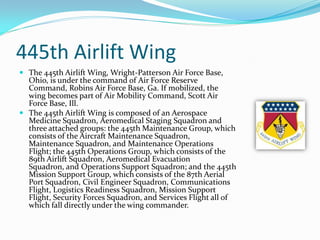 445th Airlift Wing
 The 445th Airlift Wing, Wright-Patterson Air Force Base,
  Ohio, is under the command of Air Force Reserve
  Command, Robins Air Force Base, Ga. If mobilized, the
  wing becomes part of Air Mobility Command, Scott Air
  Force Base, Ill.
 The 445th Airlift Wing is composed of an Aerospace
  Medicine Squadron, Aeromedical Staging Squadron and
  three attached groups: the 445th Maintenance Group, which
  consists of the Aircraft Maintenance Squadron,
  Maintenance Squadron, and Maintenance Operations
  Flight; the 445th Operations Group, which consists of the
  89th Airlift Squadron, Aeromedical Evacuation
  Squadron, and Operations Support Squadron; and the 445th
  Mission Support Group, which consists of the 87th Aerial
  Port Squadron, Civil Engineer Squadron, Communications
  Flight, Logistics Readiness Squadron, Mission Support
  Flight, Security Forces Squadron, and Services Flight all of
  which fall directly under the wing commander.
 
