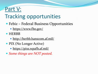 Part V:
Tracking opportunities
 Febiz – Federal Business Opportunities
   https://www.fbo.gov/
 HERBB
    http://herbb.hanscom.af.mil/
 PIX (No Longer Active)
    https://pixs.wpafb.af.mil/
 Some things are NOT posted.
 