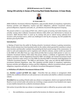 [2016] 68 taxmann.com 72 (Article)
Doing CIS activity in Guise of Running Real Estate Business: A Case Study
DR. RAJEEV BABEL, FCS
SEBI (Collective Investment Schemes) Regulation, 1999 provides details of compulsory registration,
business activities and obligations, trustees and their obligations, collective investment scheme,
general obligations, inspection and audit, etc., of Collective Investment Management Company.
The present article is a case study of PACL Ltd., which in guise of running real estate business, was
actually running sham Collective Investment Schemes (CIS) which were detrimental to interest of
investors. SEBI directed PACL to wind up its existing CIS and to refund money collected from
investors with promised return, which was challenged in SAT by the company, but SAT justified the
decision given by the SEBI.
Introduction
1. Raising of funds from the public by floating attractive investment schemes is gaining momentum.
Many of such schemes have been launched earlier by the entities which operated for sometime to attract
more investors and thereafter vanished, thus pocketing the hard earned savings of the commonmen. In
order to curb such malpractices and to regularise such collective schemes, section 12(1B) was inserted
to the SEBI Act with effect from 25-1-1995 which provides that no person shall sponsor or carry on a
Collective Investment Scheme (CIS) unless that person obtains a certificate of registration from the
SEBI in accordance with the Regulations framed by SEBI. Accordingly, the Central Government issued
statutory directions under section 16 of the SEBI Act directing SEBI to formulate draft Regulations for
"Collective Investment Scheme". The SEBI on 15th October, 1999, came out with the SEBI (Collective
Investment Schemes) Regulation, 1999. This regulation provides details of compulsory registration,
business activities and obligations, trustees and their obligations, collective investment scheme, general
obligations, inspection and audit, etc., of Collective Investment Management Company.
2. Definition of Collective Investment Scheme (CIS)
2.1. Section 11AA(1) of SEBI Act, 1992: - Prescribes that any scheme or arrangement which
satisfies the conditions referred to in sub-section (2) or sub-section (2A) shall be a collective investment
scheme:
Provided that any pooling of funds under any scheme or arrangement, which is not registered with the
Board or is not covered under sub-section (3), involving a corpus amount of one hundred crore rupees
or more shall be deemed to be a collective investment scheme.
Sub-section (2) provides that any scheme or arrangement made or offered by any person under which,
—
i. the contributions, or payments made by the investors, by whatever name called, are
 