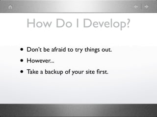 How Do I Develop?

• Don’t be afraid to try things out.
• However...
• Take a backup of your site ﬁrst.
 