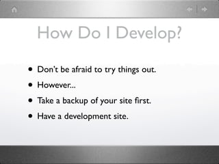 How Do I Develop?

• Don’t be afraid to try things out.
• However...
• Take a backup of your site ﬁrst.
• Have a development site.
 