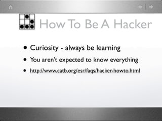 How To Be A Hacker
• Curiosity - always be learning
• You aren’t expected to know everything
•   http://www.catb.org/esr/faqs/hacker-howto.html
 