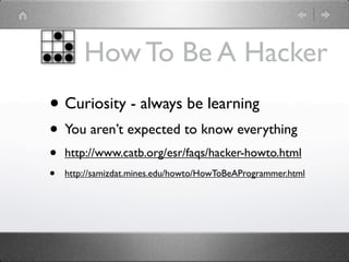 How To Be A Hacker
• Curiosity - always be learning
• You aren’t expected to know everything
•   http://www.catb.org/esr/faqs/hacker-howto.html
•   http://samizdat.mines.edu/howto/HowToBeAProgrammer.html
 