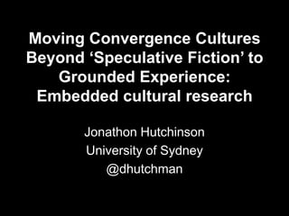 Moving Convergence Cultures
Beyond ‘Speculative Fiction’ to
Grounded Experience:
Embedded cultural research
Jonathon Hutchinson
University of Sydney
@dhutchman
 
