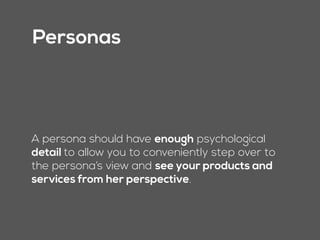 Personas
A persona can function almost like another
person in the room when making a decision—It is
“Magnus.” He looks at what you’re doing from
his particular and very specific vantage point,
and points out flaws and benefits for him.
 