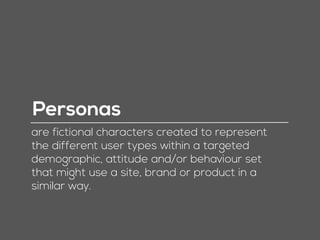 Personas
are fictional characters created to represent
the different user types within a targeted
demographic, attitude and/or behaviour set
that might use a site, brand or product in a
similar way.
 