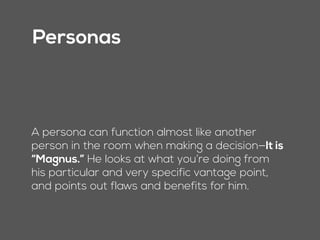 Personas
A persona can function almost like another
person in the room when making a decision—It is
“Magnus.” He looks at what you’re doing from
his particular and very specific vantage point,
and points out flaws and benefits for him.
 