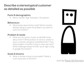 about potential customers
Describe a stereotypical customer
as detailed as possible
Facts & demographics
• Name, Gender, Age, Education, Occupation…
Behaviours
• What books does he/she read? What's he/she
already doing to solve the problem you want to
solve for him/her?
Problem & needs
• What are her points of pain as HE/SHE thinks
about them? What product or service, similar to
yours, is he/she using but unsatisfied with? Then,
what problem is he/she trying to solve with that?
What challenges keeps him/her up at night trying
to google the answer?
Goals & dreams
• What is he/she trying to accomplish? What is
most important to him/her?
icon by Paulo Sá Ferreira
 
