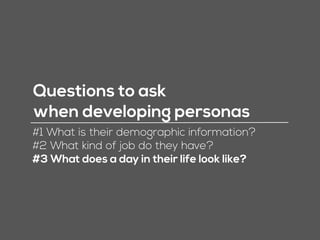Questions to ask
when developing personas
#1 What is their demographic information?
#2 What kind of job do they have?
#3 What does a day in their life look like?
 