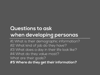 Questions to ask
when developing personas
#1 What is their demographic information?
#2 What kind of job do they have?
#3 What does a day in their life look like?
#4 What do they value most?
What are their goals?
#5 Where do they get their information?
 