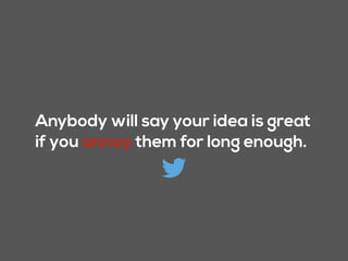 Anybody will say your idea is great
if you annoy them for long enough.
 