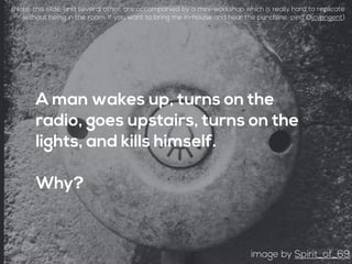 A man wakes up, turns on the
radio, goes upstairs, turns on the
lights, and kills himself.
Why?
image by Spirit_of_69
(Note: this slide, and several other, are accompanied by a mini-workshop which is really hard to replicate
without being in the room. If you want to bring me in-house and hear the punchline, ping @jcvangent)
 