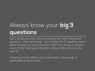 Always know your big 3
questions
Don’t stress too much about choosing the “right” important
questions. They will change. Just choose the 3 questions which
seem murkiest or most important right now. Doing so will give
you a firmer footing and a better sense of direction for your
next 3.
Knowing your list allows you to take better advantage of
serendipitous encounters.
 