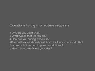 Questions to dig into feature requests
# Why do you want that?
# What would that let you do?
# How are you coping without it?
#Do you think we should push back the launch date, add that
feature, or is it something we can add later?
# How would that fit into your day?
 