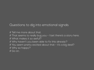 Questions to dig into emotional signals
# Tell me more about that.
# That seems to really bug you - I bet there’s a story here.
# What makes it so awful?
# Why haven’t you been able to fix this already?
# You seem pretty excited about that - it’s a big deal?
# Why so happy?
# Go on.
 