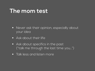 The mom test
• Never ask their opinion, especially about
your idea
• Ask about their life
• Ask about specifics in the past  
(“talk me through the last time you…”)
• Talk less and listen more
 