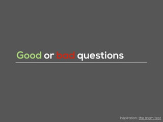 Good or bad questions
Inspiration: the mom test
 