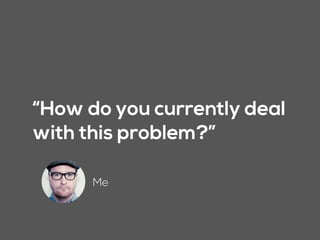 “How do you currently deal
with this problem?”
Me
 