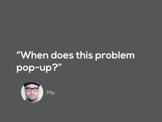 “When does this problem
pop-up?”
Me
 