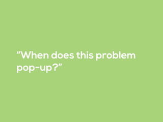 “When does this problem
pop-up?”
 