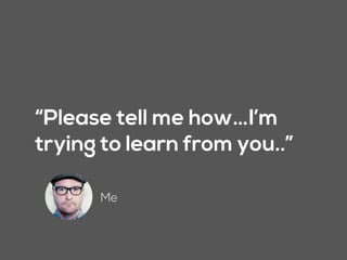 “Please tell me how…I’m
trying to learn from you..”
Me
 