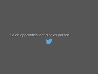 Be an apprentice, not a sales person.
 