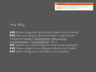 Your Blog
#28 Write a blog post about the problem you’re solving
#29 Post your blog to discussion sites in appropriate
categories (reddit / HackerNews/ inbound.org /
GrowthHackers / DesignerNews / etc…)
#30 Update your About Page for what you’re looking for
#31 Make a page on your blog just about your market
#32 Start a blog just to talk about your industry
 