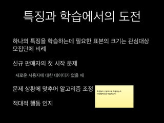 특징과 학습에서의 도전
하나의 특징을 학습하는데 필요한 표본의 크기는 관심대상
모집단에 비례
신규 판매자의 첫 시작 문제
새로운 사용자에 대한 데이터가 없을 때
문제 상황에 맞추어 알고리즘 조정
적대적 행동 인지
 