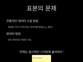 표본의 문제
전통적인 데이터 수집 방법
표본을 가지고 의미 있는 데이터를 찾음(e.g. 평균)
현대의 방법
모든 데이터로 작업이 가능
“전체는 일시적인 시각화에 불과하다.”
 