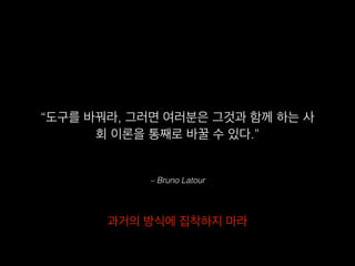 – Bruno Latour
“도구를 바꿔라, 그러면 여러분은 그것과 함께 하는 사
회 이론을 통째로 바꿀 수 있다.”
과거의 방식에 집착하지 마라
 