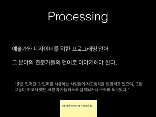 Processing
예술가와 디자이너를 위한 프로그래밍 언어
그 분야의 전문가들의 언어로 이야기해야 한다.
“좋은 언어란 그 언어를 사용하는 사람들의 사고방식을 반영하고 있으며, 또한
그들이 하고자 했던 표현이 가능하도록 설계되거나 구조화 되어있다.”
 