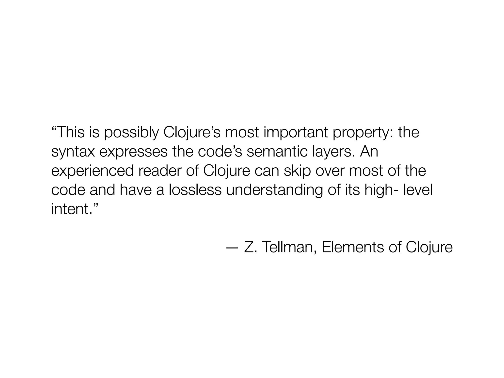 “This is possibly Clojure’s most important property: the
syntax expresses the code’s semantic layers. An
experienced reader of Clojure can skip over most of the
code and have a lossless understanding of its high- level
intent.”
— Z. Tellman, Elements of Clojure
 