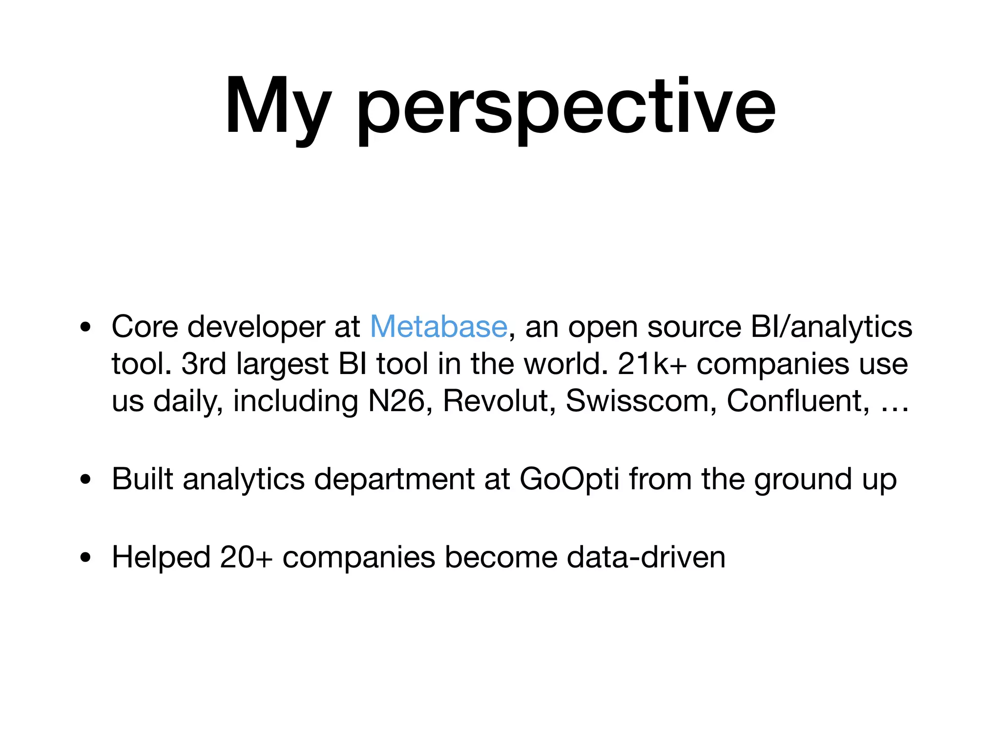 My perspective
• Core developer at Metabase, an open source BI/analytics
tool. 3rd largest BI tool in the world. 21k+ companies use
us daily, including N26, Revolut, Swisscom, Conﬂuent, …

• Built analytics department at GoOpti from the ground up

• Helped 20+ companies become data-driven
 