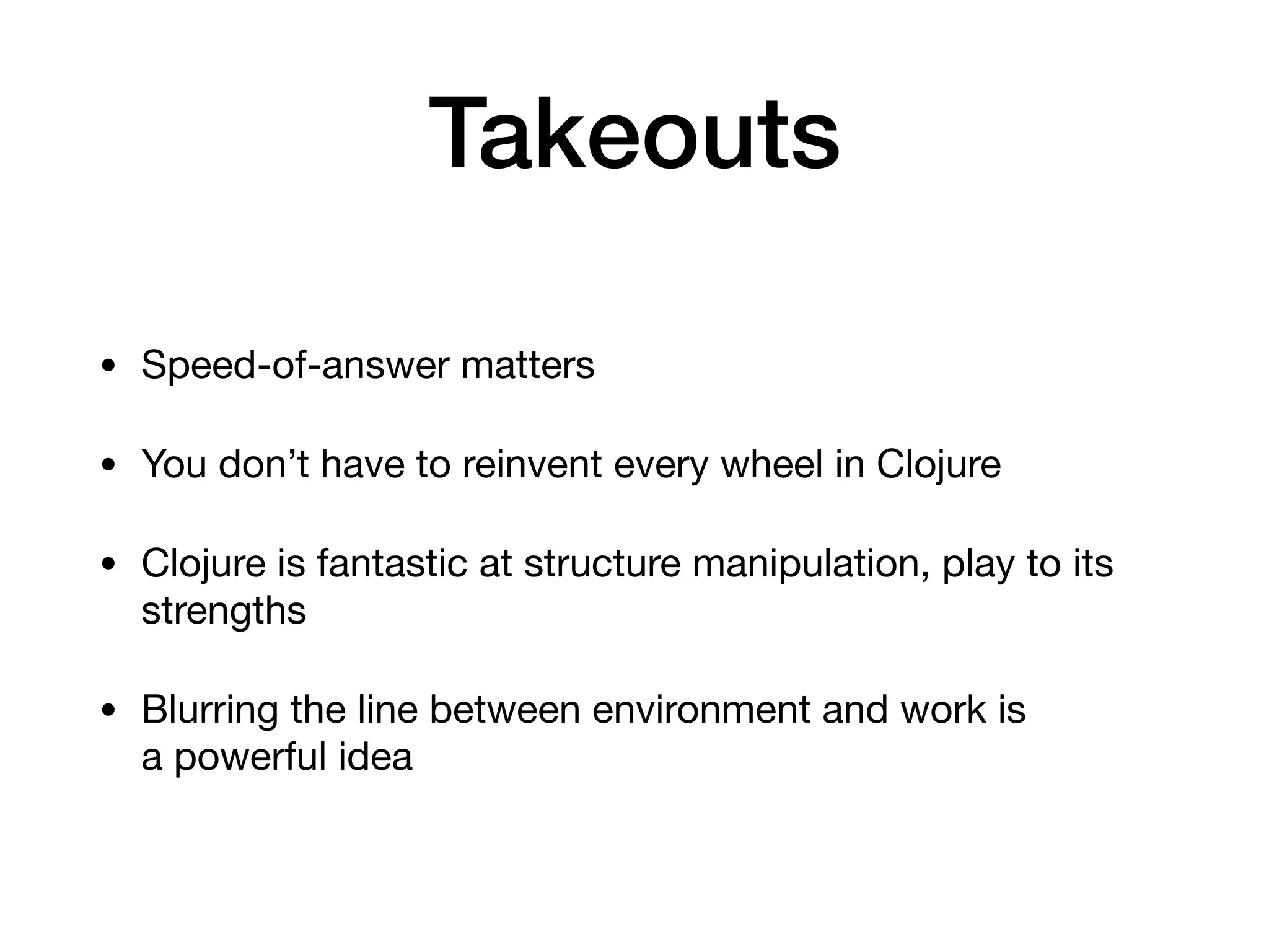 Takeouts
• Speed-of-answer matters 

• You don’t have to reinvent every wheel in Clojure 

• Clojure is fantastic at structure manipulation, play to its
strengths 

• Blurring the line between environment and work is  
a powerful idea
 