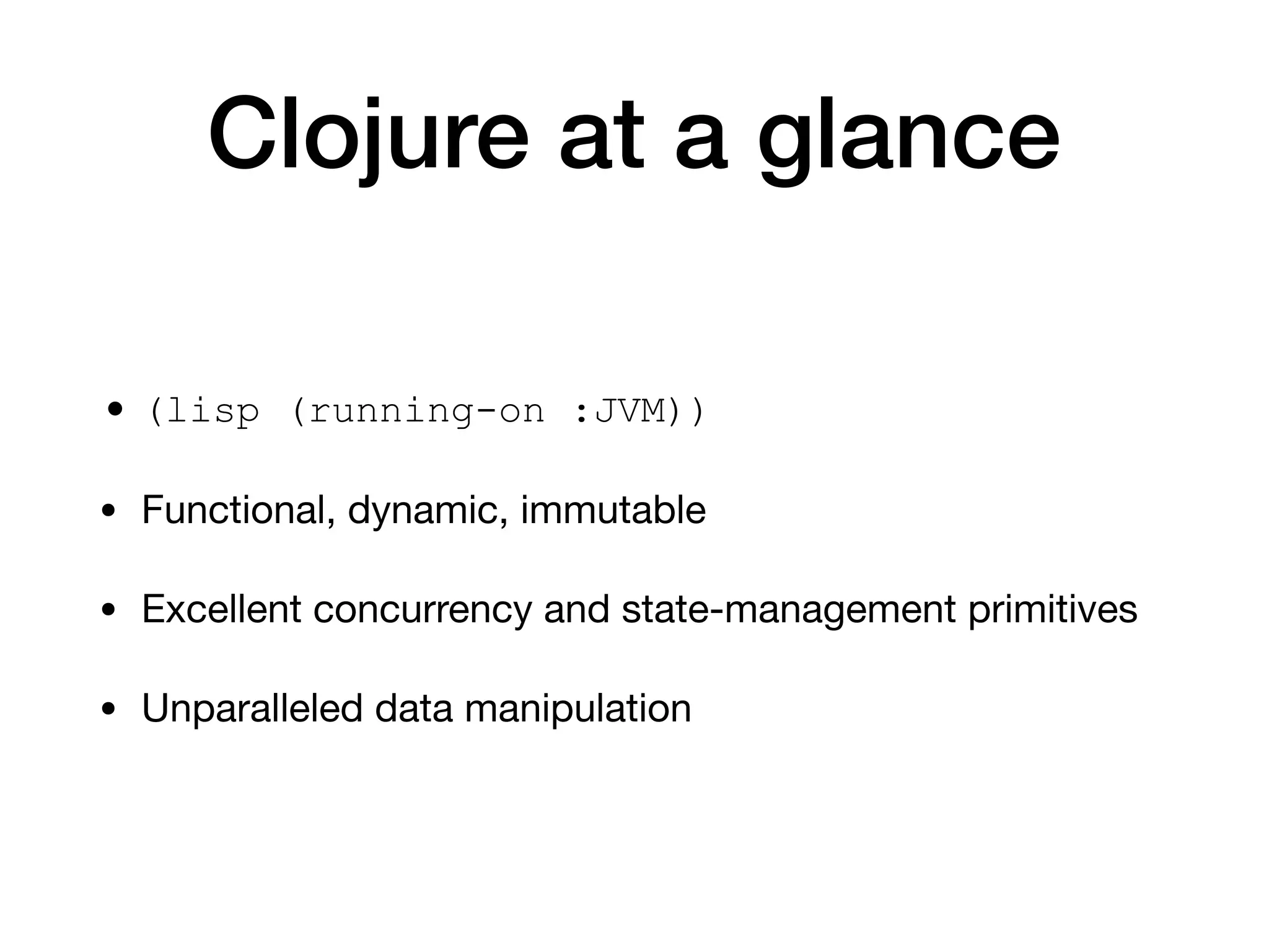 Clojure at a glance
• (lisp (running-on :JVM))
• Functional, dynamic, immutable

• Excellent concurrency and state-management primitives

• Unparalleled data manipulation
 