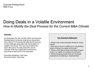 1
Corporate Strategy Board
M&A Focus
Doing Deals in a Volatile Environment
How to Modify the Deal Process for the Current M&A Climate
Key Questions Addressed
• What is the current business climate for doing
deals?
• How big an issue is volatility as a complicating
factor in trying to do deals at this time?
• Where is the deal process most likely to break
down in a volatile or uncertain environment?
• What emerging process fixes are corporate
dealmakers considering or implementing?
Overview
On September 3rd, 5th, and 8th, 2008, the Corporate
Strategy Board conducted small group discussions
with a total of 15 Corporate Development Executives
on the challenges associated with doing deals in a
volatile environment. This document outlines the
topics discussed, the data presented, and an
overview of the key insights that surfaced from
executives at each point in the discussion.
Discussion Moderator: Seth Verry
Document Author: Ross Katz
 
