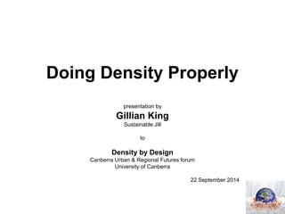 Doing Density Properly 
presentation by 
Gillian King 
Sustainable Jill 
to 
Density by Design 
Canberra Urban & Regional Futures forum 
University of Canberra 
22 September 2014 
 
